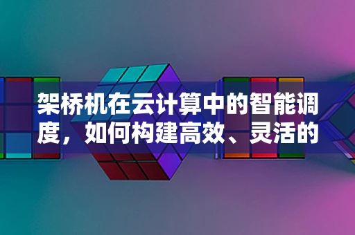 架桥机在云计算中的智能调度，如何构建高效、灵活的桥梁建设‘云’平台？