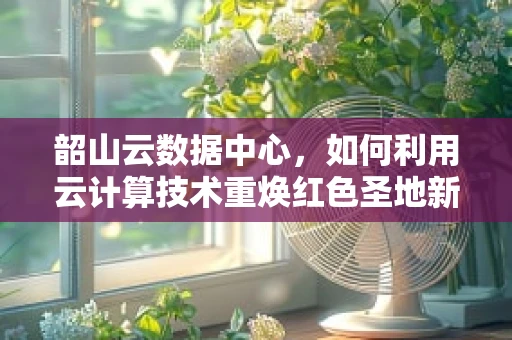 韶山云数据中心，如何利用云计算技术重焕红色圣地新活力？