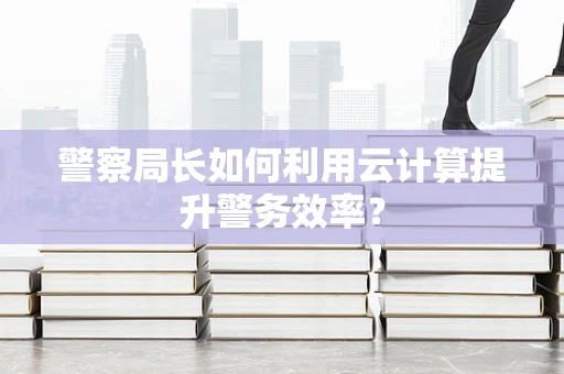 警察局长如何利用云计算提升警务效率？