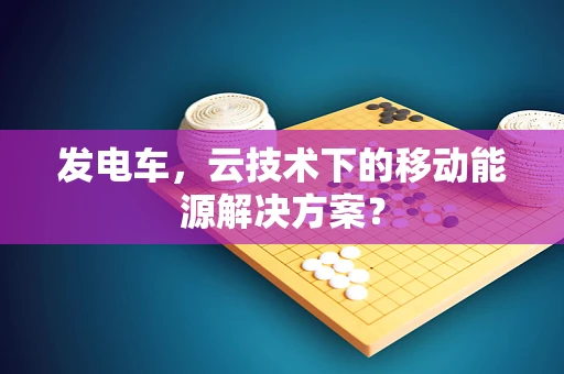 发电车，云技术下的移动能源解决方案？