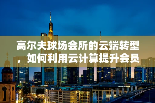 高尔夫球场会所的云端转型，如何利用云计算提升会员体验与运营效率？