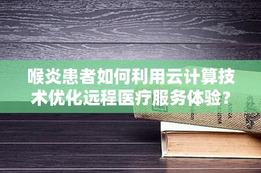 喉炎患者如何利用云计算技术优化远程医疗服务体验？