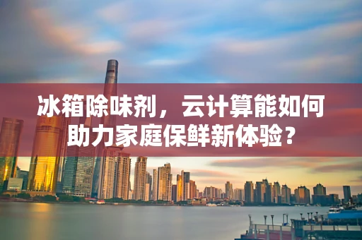 冰箱除味剂，云计算能如何助力家庭保鲜新体验？