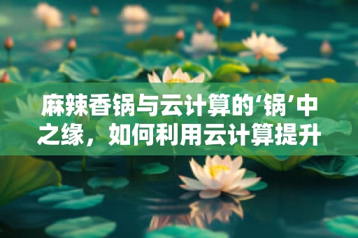 麻辣香锅与云计算的‘锅’中之缘，如何利用云计算提升餐饮服务体验？