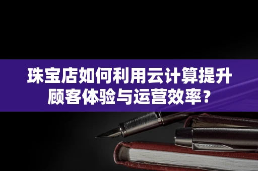 珠宝店如何利用云计算提升顾客体验与运营效率？