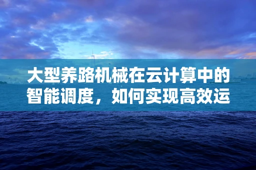 大型养路机械在云计算中的智能调度，如何实现高效运维？