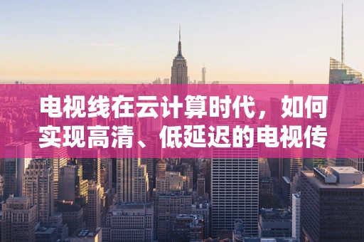 电视线在云计算时代，如何实现高清、低延迟的电视传输？