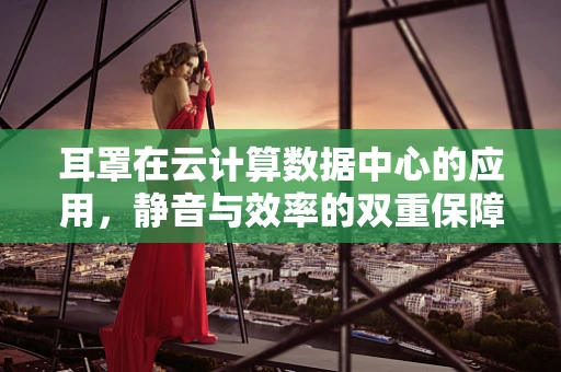 耳罩在云计算数据中心的应用，静音与效率的双重保障？
