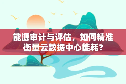 能源审计与评估，如何精准衡量云数据中心能耗？