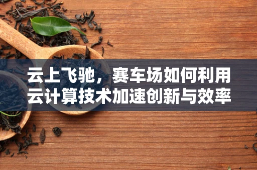 云上飞驰，赛车场如何利用云计算技术加速创新与效率？