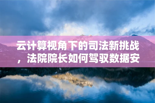 云计算视角下的司法新挑战，法院院长如何驾驭数据安全与效率的双重变奏曲？