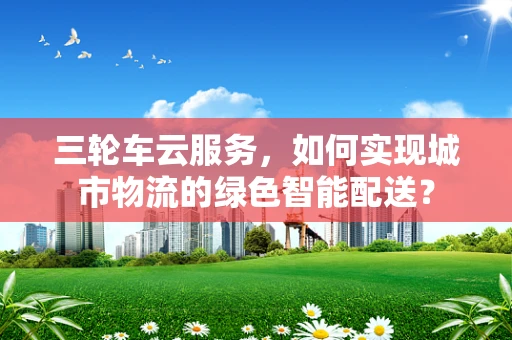 三轮车云服务，如何实现城市物流的绿色智能配送？