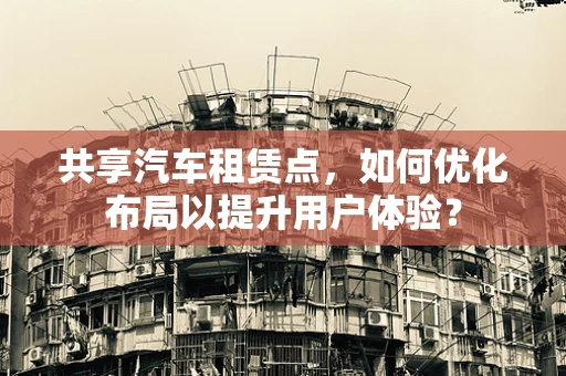 共享汽车租赁点，如何优化布局以提升用户体验？