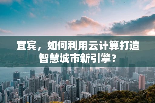 宜宾，如何利用云计算打造智慧城市新引擎？