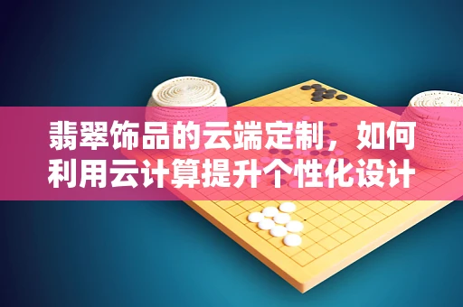 翡翠饰品的云端定制，如何利用云计算提升个性化设计体验？