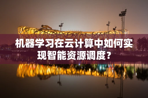 机器学习在云计算中如何实现智能资源调度？