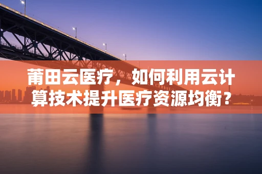 莆田云医疗，如何利用云计算技术提升医疗资源均衡？