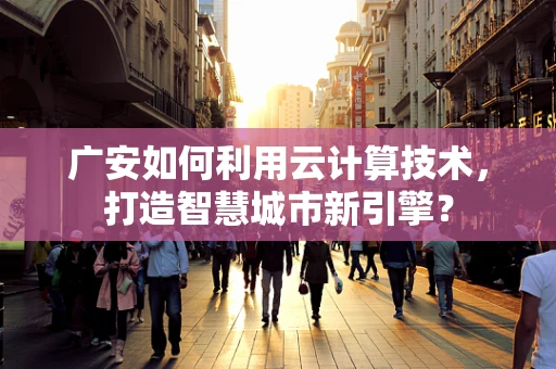 广安如何利用云计算技术，打造智慧城市新引擎？