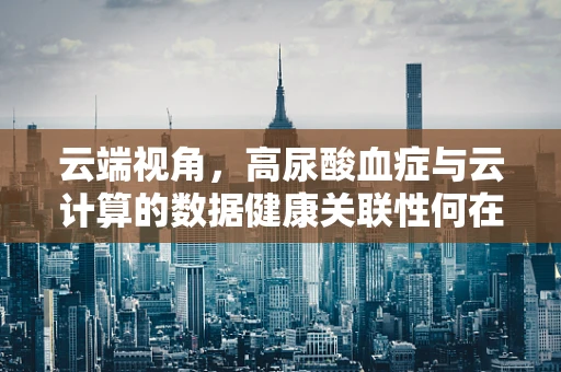 云端视角，高尿酸血症与云计算的数据健康关联性何在？