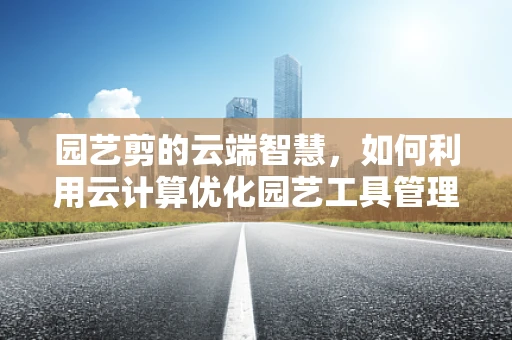 园艺剪的云端智慧，如何利用云计算优化园艺工具管理？