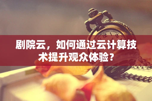 剧院云，如何通过云计算技术提升观众体验？