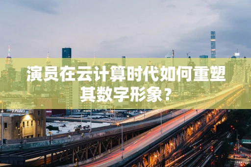 演员在云计算时代如何重塑其数字形象？