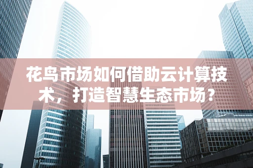 花鸟市场如何借助云计算技术，打造智慧生态市场？