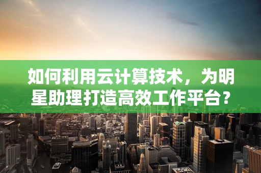 如何利用云计算技术，为明星助理打造高效工作平台？