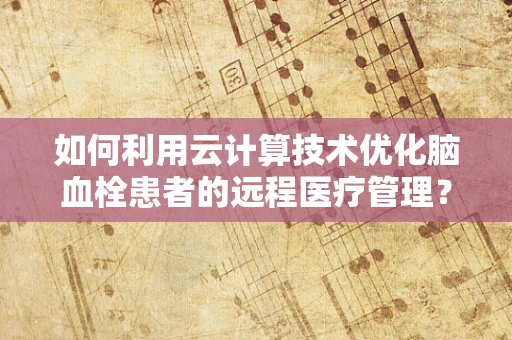 如何利用云计算技术优化脑血栓患者的远程医疗管理？