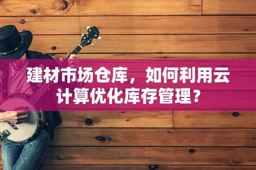 建材市场仓库，如何利用云计算优化库存管理？