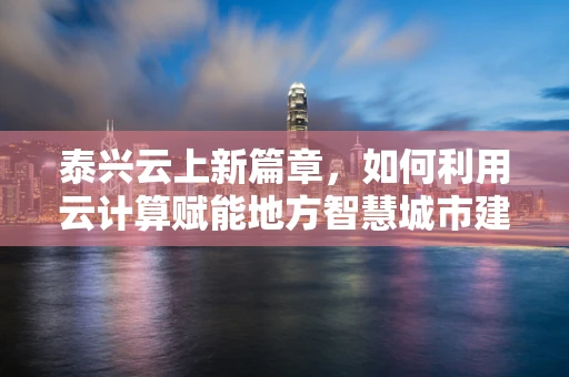 泰兴云上新篇章，如何利用云计算赋能地方智慧城市建设？