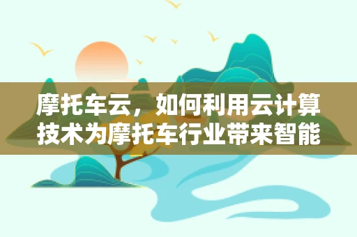 摩托车云，如何利用云计算技术为摩托车行业带来智能化升级？