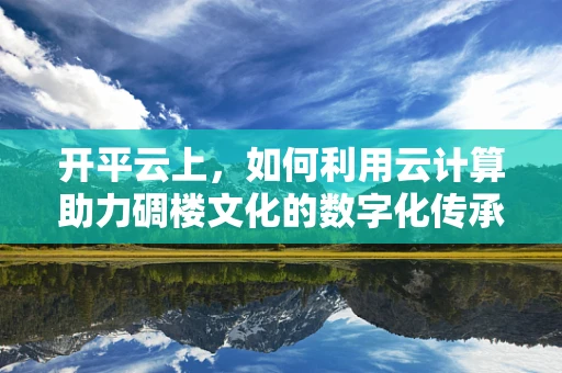 开平云上，如何利用云计算助力碉楼文化的数字化传承？