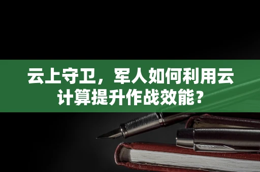 云上守卫，军人如何利用云计算提升作战效能？