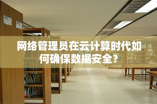 网络管理员在云计算时代如何确保数据安全？