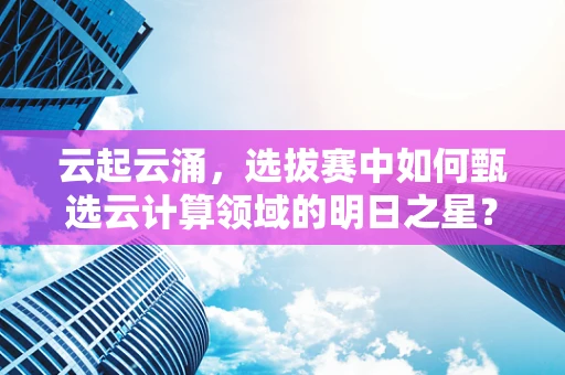 云起云涌，选拔赛中如何甄选云计算领域的明日之星？