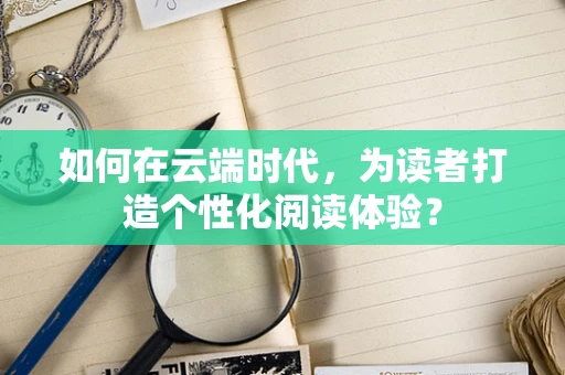 如何在云端时代，为读者打造个性化阅读体验？