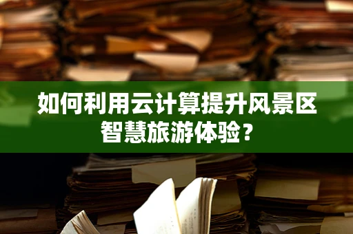 如何利用云计算提升风景区智慧旅游体验？