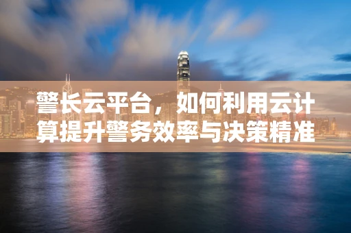 警长云平台，如何利用云计算提升警务效率与决策精准度？