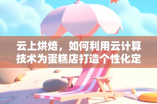 云上烘焙，如何利用云计算技术为蛋糕店打造个性化定制服务？