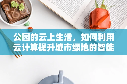 公园的云上生活，如何利用云计算提升城市绿地的智能化管理？