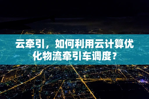 云牵引，如何利用云计算优化物流牵引车调度？