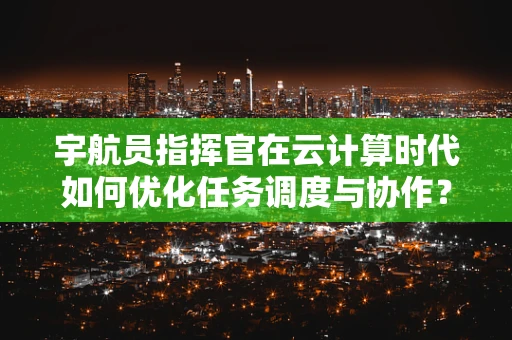 宇航员指挥官在云计算时代如何优化任务调度与协作？