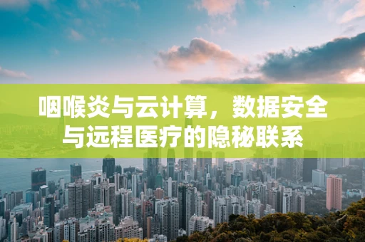 咽喉炎与云计算，数据安全与远程医疗的隐秘联系