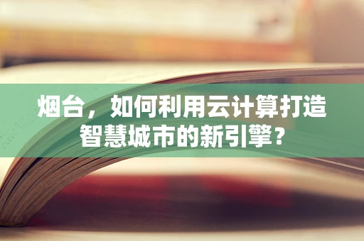 烟台，如何利用云计算打造智慧城市的新引擎？