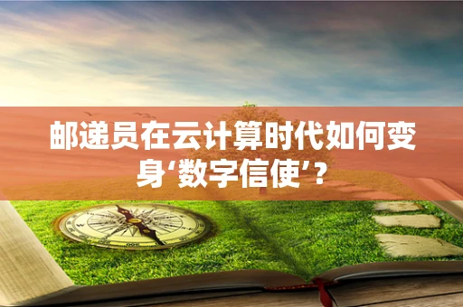 邮递员在云计算时代如何变身‘数字信使’？