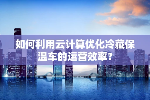 如何利用云计算优化冷藏保温车的运营效率？
