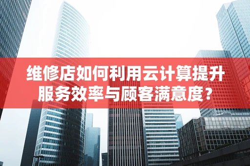 维修店如何利用云计算提升服务效率与顾客满意度？