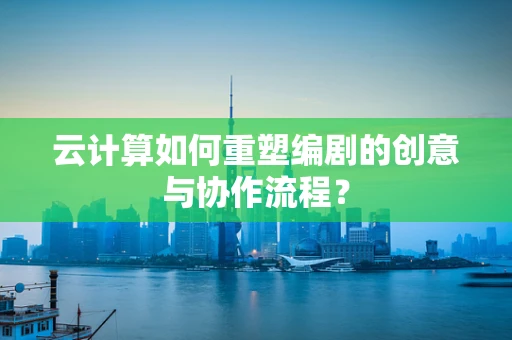 云计算如何重塑编剧的创意与协作流程？