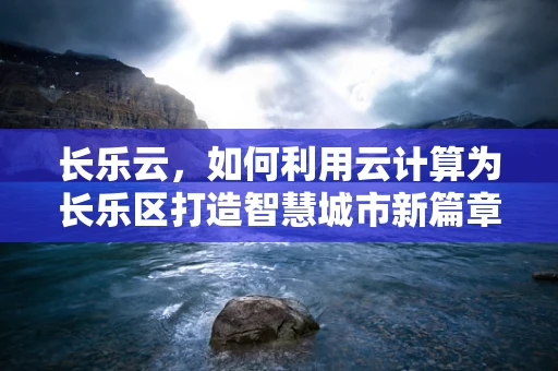 长乐云，如何利用云计算为长乐区打造智慧城市新篇章？
